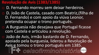 Revolução de Avis (1383/1385)
o D. Fernando morreu sem deixar herdeiros.
o D. João de Castela, casado com Beatriz,(filha de
D. Fernando) e com apoio da viúva Leonor,
pretendia ocupar o trono português.
o A Burguesia não desejava que Portugal ficasse
com Castela e articulou a revolução.
o João de Avis, irmão bastardo de D. Fernando,
apoiado pela burguesia, liderou a Revolução de
Avis e tomou o trono português em 1385.
 