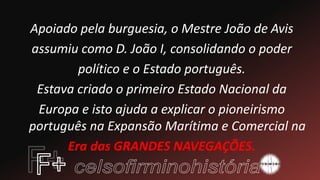 Apoiado pela burguesia, o Mestre João de Avis
assumiu como D. João I, consolidando o poder
político e o Estado português.
Estava criado o primeiro Estado Nacional da
Europa e isto ajuda a explicar o pioneirismo
português na Expansão Marítima e Comercial na
Era das GRANDES NAVEGAÇÕES.
 