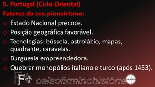 5. Portugal (Ciclo Oriental)
Fatores do seu pioneirismo:
o Estado Nacional precoce.
o Posição geográfica favorável.
o Tecnologias: bússola, astrolábio, mapas,
quadrante, caravelas.
o Burguesia empreendedora.
o Quebrar monopólios italiano e turco (após 1453).
 