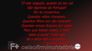 “Ó mar salgado, quanto do teu sal
São lágrimas de Portugal!
Por te cruzarmos,
Quantas mães choraram,
Quantos filhos em vão rezaram!
Quantas noivas ficaram por casar
Para que fosses nosso, ó mar!
Valeu a pena? Tudo vale
Se a alma não é pequena.”
( Fernando Pessoa)
 
