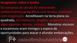 Imaginário: mitos e lendas
Os europeus do século XV misturavam
conhecimentos geográficos com lendas, realidade
com imaginação. Acreditavam na terra plana ou
quadrada, em monstros, dragões, serpentes do mar,
algas gigantes, sereias, ciclopes. Monstros viscosos
e escamosos eram inimigos a espera de
oportunidades para atacar e afundar embarcações.
 
