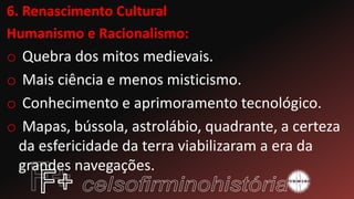 6. Renascimento Cultural
Humanismo e Racionalismo:
o Quebra dos mitos medievais.
o Mais ciência e menos misticismo.
o Conhecimento e aprimoramento tecnológico.
o Mapas, bússola, astrolábio, quadrante, a certeza
da esfericidade da terra viabilizaram a era da
grandes navegações.
 