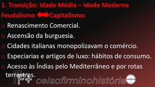 1. Transição: Idade Média – Idade Moderna
Feudalismo Capitalismo:
o Renascimento Comercial.
o Ascensão da burguesia.
o Cidades italianas monopolizavam o comércio.
o Especiarias e artigos de luxo: hábitos de consumo.
o Acesso às Índias pelo Mediterrâneo e por rotas
terrestres.
 