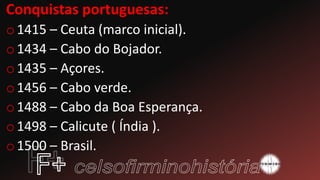 Conquistas portuguesas:
o1415 – Ceuta (marco inicial).
o1434 – Cabo do Bojador.
o1435 – Açores.
o1456 – Cabo verde.
o1488 – Cabo da Boa Esperança.
o1498 – Calicute ( Índia ).
o1500 – Brasil.
 