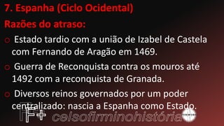 7. Espanha (Ciclo Ocidental)
Razões do atraso:
o Estado tardio com a união de Izabel de Castela
com Fernando de Aragão em 1469.
o Guerra de Reconquista contra os mouros até
1492 com a reconquista de Granada.
o Diversos reinos governados por um poder
centralizado: nascia a Espanha como Estado.
 