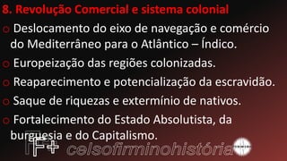 8. Revolução Comercial e sistema colonial
o Deslocamento do eixo de navegação e comércio
do Mediterrâneo para o Atlântico – Índico.
o Europeização das regiões colonizadas.
o Reaparecimento e potencialização da escravidão.
o Saque de riquezas e extermínio de nativos.
o Fortalecimento do Estado Absolutista, da
burguesia e do Capitalismo.
 