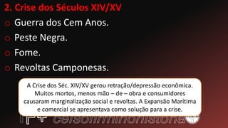 2. Crise dos Séculos XIV/XV
o Guerra dos Cem Anos.
o Peste Negra.
o Fome.
o Revoltas Camponesas.
A Crise dos Séc. XIV/XV gerou retração/depressão econômica.
Muitos mortos, menos mão – de – obra e consumidores
causaram marginalização social e revoltas. A Expansão Marítima
e comercial se apresentava como solução para a crise.
 