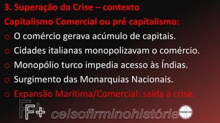 3. Superação da Crise – contexto
Capitalismo Comercial ou pré capitalismo:
o O comércio gerava acúmulo de capitais.
o Cidades italianas monopolizavam o comércio.
o Monopólio turco impedia acesso às Índias.
o Surgimento das Monarquias Nacionais.
o Expansão Marítima/Comercial: saída à crise.
 