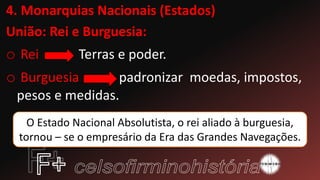 4. Monarquias Nacionais (Estados)
União: Rei e Burguesia:
o Rei Terras e poder.
o Burguesia padronizar moedas, impostos,
pesos e medidas.
O Estado Nacional Absolutista, o rei aliado à burguesia,
tornou – se o empresário da Era das Grandes Navegações.
 