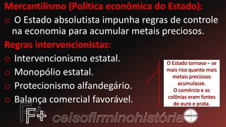 Mercantilismo (Política econômica do Estado):
o O Estado absolutista impunha regras de controle
na economia para acumular metais preciosos.
Regras intervencionistas:
o Intervencionismo estatal.
o Monopólio estatal.
o Protecionismo alfandegário.
o Balança comercial favorável.
 