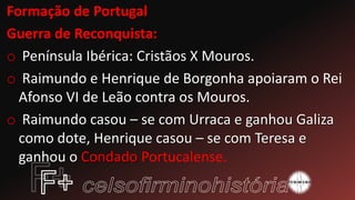 Formação de Portugal
Guerra de Reconquista:
o Península Ibérica: Cristãos X Mouros.
o Raimundo e Henrique de Borgonha apoiaram o Rei
Afonso VI de Leão contra os Mouros.
o Raimundo casou – se com Urraca e ganhou Galiza
como dote, Henrique casou – se com Teresa e
ganhou o Condado Portucalense.
 