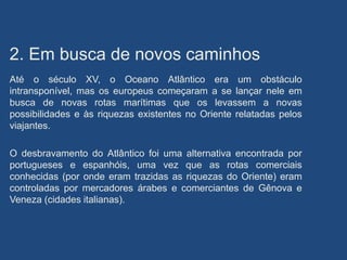 2. Em busca de novos caminhos
Até o século XV, o Oceano Atlântico era um obstáculo
intransponível, mas os europeus começaram a se lançar nele em
busca de novas rotas marítimas que os levassem a novas
possibilidades e às riquezas existentes no Oriente relatadas pelos
viajantes.
O desbravamento do Atlântico foi uma alternativa encontrada por
portugueses e espanhóis, uma vez que as rotas comerciais
conhecidas (por onde eram trazidas as riquezas do Oriente) eram
controladas por mercadores árabes e comerciantes de Gênova e
Veneza (cidades italianas).
 