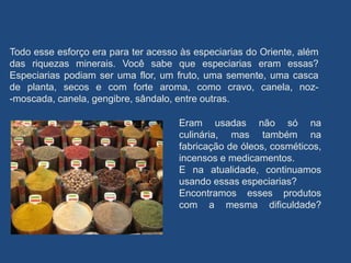 Todo esse esforço era para ter acesso às especiarias do Oriente, além
das riquezas minerais. Você sabe que especiarias eram essas?
Especiarias podiam ser uma flor, um fruto, uma semente, uma casca
de planta, secos e com forte aroma, como cravo, canela, noz-
-moscada, canela, gengibre, sândalo, entre outras.
Eram usadas não só na
culinária, mas também na
fabricação de óleos, cosméticos,
incensos e medicamentos.
E na atualidade, continuamos
usando essas especiarias?
Encontramos esses produtos
com a mesma dificuldade?
 