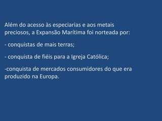Além do acesso às especiarias e aos metais
preciosos, a Expansão Marítima foi norteada por:
- conquistas de mais terras;
- conquista de fiéis para a Igreja Católica;
-conquista de mercados consumidores do que era
produzido na Europa.
 