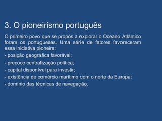 3. O pioneirismo português
O primeiro povo que se propôs a explorar o Oceano Atlântico
foram os portugueses. Uma série de fatores favoreceram
essa iniciativa pioneira:
- posição geográfica favorável;
- precoce centralização política;
- capital disponível para investir;
- existência de comércio marítimo com o norte da Europa;
- domínio das técnicas de navegação.
 