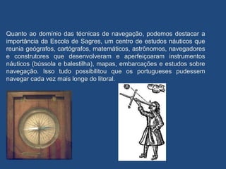 Quanto ao domínio das técnicas de navegação, podemos destacar a
importância da Escola de Sagres, um centro de estudos náuticos que
reunia geógrafos, cartógrafos, matemáticos, astrônomos, navegadores
e construtores que desenvolveram e aperfeiçoaram instrumentos
náuticos (bússola e balestilha), mapas, embarcações e estudos sobre
navegação. Isso tudo possibilitou que os portugueses pudessem
navegar cada vez mais longe do litoral.
 