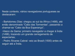 Neste contexto, vários navegadores portugueses se
destacaram:
- Bartolomeu Dias: chegou ao sul da África (1488), até
então denominado “Cabo das Tormentas”, passando a
chamar-se “Cabo da Boa Esperança”;
-Vasco da Gama: primeiro navegador a chegar à Índia
(1498), trazendo um grande carregamento de
especiarias;
- Pedro Álvares Cabral: veio ao Brasil (1500) antes de
seguir até a Índia.
 