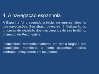 4. A navegação espanhola
A Espanha foi a segunda a iniciar no empreendimento
das navegações. Seu atraso deveu-se à finalização do
processo de expulsão dos muçulmanos de seu território,
chamado de Reconquista.
Incapacitada momentaneamente em dar a largada nas
expedições marítimas, a corte espanhola decidiu
contratar navegadores em seu nome.
 