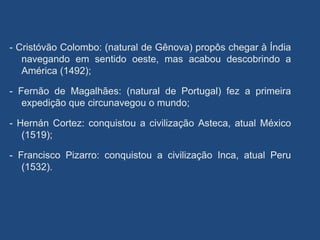 - Cristóvão Colombo: (natural de Gênova) propôs chegar à Índia
navegando em sentido oeste, mas acabou descobrindo a
América (1492);
- Fernão de Magalhães: (natural de Portugal) fez a primeira
expedição que circunavegou o mundo;
- Hernán Cortez: conquistou a civilização Asteca, atual México
(1519);
- Francisco Pizarro: conquistou a civilização Inca, atual Peru
(1532).
 