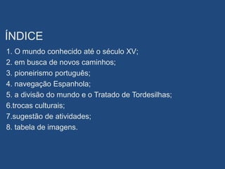 ÍNDICE
1. O mundo conhecido até o século XV;
2. em busca de novos caminhos;
3. pioneirismo português;
4. navegação Espanhola;
5. a divisão do mundo e o Tratado de Tordesilhas;
6.trocas culturais;
7.sugestão de atividades;
8. tabela de imagens.
 