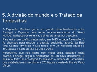 5. A divisão do mundo e o Tratado de
Tordesilhas
A Expansão Marítima gerou um grande desentendimento entre
Portugal e Espanha, pela terras recém-descobertas do “Novo
Mundo”, batizadas de América, e ainda as terras por descobrir.
Para evitar um conflito ainda maior, em 1493, o papa Alexandre IV
foi chamado para resolver a questão decidindo, através da Bula
Inter Coetera, dividir as “novas terras” com um meridiano situado à
100 léguas a oeste da ilha de Cabo Verde.
Percebendo que não ficaria com muita coisa, baseado nesta
divisão, Portugal exigiu a elaboração de um novo documento. E
assim foi feito: um ano depois foi assinado o Tratado de Tordesilhas,
que estabelecia um meridiano a 370 léguas a oeste da Ilha de Cabo
Verde.
 