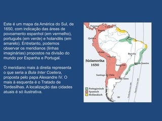 Este é um mapa da América do Sul, de
1650, com indicação das áreas de
povoamento espanhol (em vermelho),
português (em verde) e holandês (em
amarelo). Entretanto, podemos
observar os meridianos (linhas
imaginárias) propostos na divisão do
mundo por Espanha e Portugal.
O meridiano mais à direita representa
o que seria a Bula Inter Coetera,
proposta pelo papa Alexandre IV. O
mais à esquerda é o Tratado de
Tordesilhas. A localização das cidades
atuais é só ilustrativa.
 