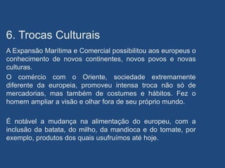 6. Trocas Culturais
A Expansão Marítima e Comercial possibilitou aos europeus o
conhecimento de novos continentes, novos povos e novas
culturas.
O comércio com o Oriente, sociedade extremamente
diferente da europeia, promoveu intensa troca não só de
mercadorias, mas também de costumes e hábitos. Fez o
homem ampliar a visão e olhar fora de seu próprio mundo.
É notável a mudança na alimentação do europeu, com a
inclusão da batata, do milho, da mandioca e do tomate, por
exemplo, produtos dos quais usufruímos até hoje.
 