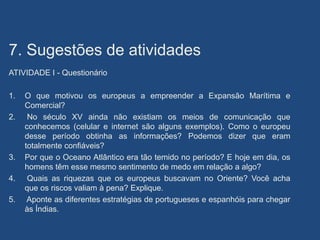 7. Sugestões de atividades
ATIVIDADE I - Questionário
1. O que motivou os europeus a empreender a Expansão Marítima e
Comercial?
2. No século XV ainda não existiam os meios de comunicação que
conhecemos (celular e internet são alguns exemplos). Como o europeu
desse período obtinha as informações? Podemos dizer que eram
totalmente confiáveis?
3. Por que o Oceano Atlântico era tão temido no período? E hoje em dia, os
homens têm esse mesmo sentimento de medo em relação a algo?
4. Quais as riquezas que os europeus buscavam no Oriente? Você acha
que os riscos valiam à pena? Explique.
5. Aponte as diferentes estratégias de portugueses e espanhóis para chegar
às Índias.
 