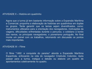 ATIVIDADE II – História em quadrinho
Agora que a turma já tem bastante informação sobre a Expansão Marítima
e Comercial, proponha a elaboração de histórias em quadrinhos em duplas
ou grupos. Tente garantir que os temas sejam diversificados, como:
instrumentos utilizados para a orientação dos navegadores, motivações da
viagens, dificuldades enfrentadas durante o percurso, o cotidiano a bordo
dos navios, os principais navegadores, o pioneirismo português. No final
monte um painel com os trabalhos, retomando em discussão os pontos
mais importantes.
ATIVIDADE III – Filme
O filme “1492: a conquista do paraíso” aborda a Expansão Marítima
Espanhola, enfocando na vida do navegador Cristóvão Colombo. Após
passar para a turma, instigue o debate ou elabore um quadro de
apontamentos coletivamente no quadro.
 