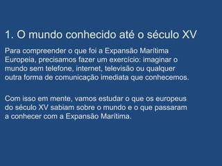 1. O mundo conhecido até o século XV
Para compreender o que foi a Expansão Marítima
Europeia, precisamos fazer um exercício: imaginar o
mundo sem telefone, internet, televisão ou qualquer
outra forma de comunicação imediata que conhecemos.
Com isso em mente, vamos estudar o que os europeus
do século XV sabiam sobre o mundo e o que passaram
a conhecer com a Expansão Marítima.
 