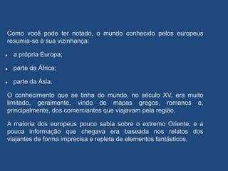Como você pode ter notado, o mundo conhecido pelos europeus
resumia-se à sua vizinhança:
 a própria Europa;
 parte da África;
 parte da Ásia.
O conhecimento que se tinha do mundo, no século XV, era muito
limitado, geralmente, vindo de mapas gregos, romanos e,
principalmente, dos comerciantes que viajavam pela região.
A maioria dos europeus pouco sabia sobre o extremo Oriente, e a
pouca informação que chegava era baseada nos relatos dos
viajantes de forma imprecisa e repleta de elementos fantásticos.
 