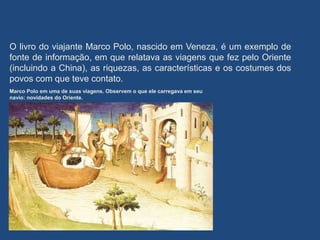 O livro do viajante Marco Polo, nascido em Veneza, é um exemplo de
fonte de informação, em que relatava as viagens que fez pelo Oriente
(incluindo a China), as riquezas, as características e os costumes dos
povos com que teve contato.
Marco Polo em uma de suas viagens. Observem o que ele carregava em seu
navio: novidades do Oriente.
 