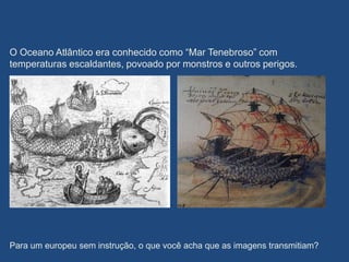 O Oceano Atlântico era conhecido como “Mar Tenebroso” com
temperaturas escaldantes, povoado por monstros e outros perigos.
Para um europeu sem instrução, o que você acha que as imagens transmitiam?
 