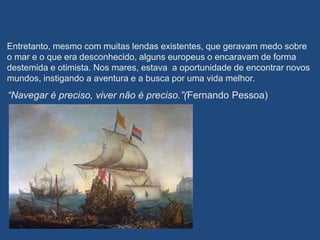 Entretanto, mesmo com muitas lendas existentes, que geravam medo sobre
o mar e o que era desconhecido, alguns europeus o encaravam de forma
destemida e otimista. Nos mares, estava a oportunidade de encontrar novos
mundos, instigando a aventura e a busca por uma vida melhor.
“Navegar é preciso, viver não é preciso.”(Fernando Pessoa)
 