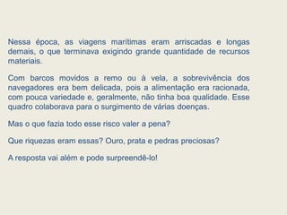 Nessa época, as viagens marítimas eram arriscadas e longas
demais, o que terminava exigindo grande quantidade de recursos
materiais.
Com barcos movidos a remo ou à vela, a sobrevivência dos
navegadores era bem delicada, pois a alimentação era racionada,
com pouca variedade e, geralmente, não tinha boa qualidade. Esse
quadro colaborava para o surgimento de várias doenças.
Mas o que fazia todo esse risco valer a pena?
Que riquezas eram essas? Ouro, prata e pedras preciosas?
A resposta vai além e pode surpreendê-lo!
 