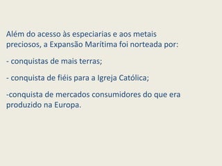 Além do acesso às especiarias e aos metais
preciosos, a Expansão Marítima foi norteada por:
- conquistas de mais terras;
- conquista de fiéis para a Igreja Católica;
-conquista de mercados consumidores do que era
produzido na Europa.
 