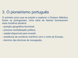 3. O pioneirismo português
O primeiro povo que se propôs a explorar o Oceano Atlântico
foram os portugueses. Uma série de fatores favoreceram
essa iniciativa pioneira:
- posição geográfica favorável;
- precoce centralização política;
- capital disponível para investir;
- existência de comércio marítimo com o norte da Europa;
- domínio das técnicas de navegação.
 