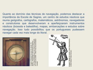 Quanto ao domínio das técnicas de navegação, podemos destacar a
importância da Escola de Sagres, um centro de estudos náuticos que
reunia geógrafos, cartógrafos, matemáticos, astrônomos, navegadores
e construtores que desenvolveram e aperfeiçoaram instrumentos
náuticos (bússola e balestilha), mapas, embarcações e estudos sobre
navegação. Isso tudo possibilitou que os portugueses pudessem
navegar cada vez mais longe do litoral.
Imagem:
Bússola
Surveyor
do
século
18
/
Museu
Arqueológico
Nacional
da
Espanha
/
Foto
disponibilizada
por
Luis
García
(Zaqarbal),
em
março
de
2008
/
GNU
Free
Documentation
License.
Imagem:
Bastão
de
Jacob
/
Autor
Desconhecido
/
United
States
Public
Domain.
 