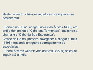 Neste contexto, vários navegadores portugueses se
destacaram:
- Bartolomeu Dias: chegou ao sul da África (1488), até
então denominado “Cabo das Tormentas”, passando a
chamar-se “Cabo da Boa Esperança”;
-Vasco da Gama: primeiro navegador a chegar à Índia
(1498), trazendo um grande carregamento de
especiarias;
- Pedro Álvares Cabral: veio ao Brasil (1500) antes de
seguir até a Índia.
 