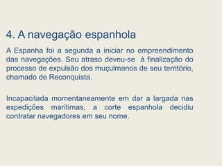 4. A navegação espanhola
A Espanha foi a segunda a iniciar no empreendimento
das navegações. Seu atraso deveu-se à finalização do
processo de expulsão dos muçulmanos de seu território,
chamado de Reconquista.
Incapacitada momentaneamente em dar a largada nas
expedições marítimas, a corte espanhola decidiu
contratar navegadores em seu nome.
 