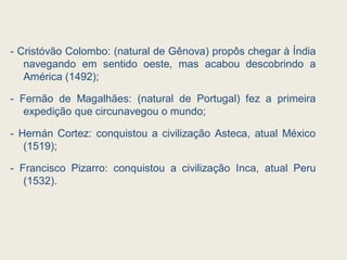 - Cristóvão Colombo: (natural de Gênova) propôs chegar à Índia
navegando em sentido oeste, mas acabou descobrindo a
América (1492);
- Fernão de Magalhães: (natural de Portugal) fez a primeira
expedição que circunavegou o mundo;
- Hernán Cortez: conquistou a civilização Asteca, atual México
(1519);
- Francisco Pizarro: conquistou a civilização Inca, atual Peru
(1532).
 
