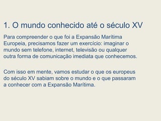 1. O mundo conhecido até o século XV
Para compreender o que foi a Expansão Marítima
Europeia, precisamos fazer um exercício: imaginar o
mundo sem telefone, internet, televisão ou qualquer
outra forma de comunicação imediata que conhecemos.
Com isso em mente, vamos estudar o que os europeus
do século XV sabiam sobre o mundo e o que passaram
a conhecer com a Expansão Marítima.
 