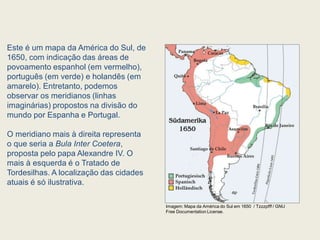 Este é um mapa da América do Sul, de
1650, com indicação das áreas de
povoamento espanhol (em vermelho),
português (em verde) e holandês (em
amarelo). Entretanto, podemos
observar os meridianos (linhas
imaginárias) propostos na divisão do
mundo por Espanha e Portugal.
O meridiano mais à direita representa
o que seria a Bula Inter Coetera,
proposta pelo papa Alexandre IV. O
mais à esquerda é o Tratado de
Tordesilhas. A localização das cidades
atuais é só ilustrativa.
Imagem: Mapa da América do Sul em 1650 / Tzzzpfff / GNU
Free Documentation License.
 