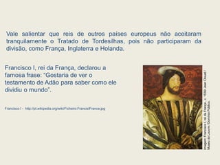 Vale salientar que reis de outros países europeus não aceitaram
tranquilamente o Tratado de Tordesilhas, pois não participaram da
divisão, como França, Inglaterra e Holanda.
Francisco I, rei da França, declarou a
famosa frase: “Gostaria de ver o
testamento de Adão para saber como ele
dividiu o mundo”.
Francisco I - http://pt.wikipedia.org/wiki/Ficheiro:FrancisIFrance.jpg
Imagem:
Francisco
I,
rei
da
França
,
c.
1530/
Jean
Clouet
/
Museu
do
Louvre
/
Domínio
Público.
 
