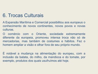 6. Trocas Culturais
A Expansão Marítima e Comercial possibilitou aos europeus o
conhecimento de novos continentes, novos povos e novas
culturas.
O comércio com o Oriente, sociedade extremamente
diferente da europeia, promoveu intensa troca não só de
mercadorias, mas também de costumes e hábitos. Fez o
homem ampliar a visão e olhar fora de seu próprio mundo.
É notável a mudança na alimentação do europeu, com a
inclusão da batata, do milho, da mandioca e do tomate, por
exemplo, produtos dos quais usufruímos até hoje.
 