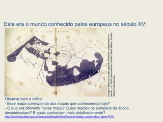Este era o mundo conhecido pelos europeus no século XV:
Observe bem e reflita:
- Esse mapa corresponde aos mapas que conhecemos hoje?
- O que era diferente nesse mapa? Quais regiões os europeus da época
desconheciam? E quais conheciam mais detalhadamente?
http://dominiopublico.gov.br/pesquisa/DetalheObraForm.do?select_action=&co_obra=7470
Imagem:
Mapa
do
mundo
segundo
Ptolomeu,
redesenhado
no
século
15
/
Autor
Desconhecido
/
British
Library
Harley
/United
States
Public
Domain.
 