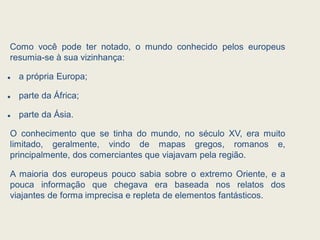 Como você pode ter notado, o mundo conhecido pelos europeus
resumia-se à sua vizinhança:
 a própria Europa;
 parte da África;
 parte da Ásia.
O conhecimento que se tinha do mundo, no século XV, era muito
limitado, geralmente, vindo de mapas gregos, romanos e,
principalmente, dos comerciantes que viajavam pela região.
A maioria dos europeus pouco sabia sobre o extremo Oriente, e a
pouca informação que chegava era baseada nos relatos dos
viajantes de forma imprecisa e repleta de elementos fantásticos.
 