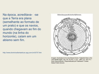 Na época, acreditava- -se
que a Terra era plana
(semelhante ao formato de
um prato) e que os navios,
quando chegavam ao fim do
mundo (na linha do
horizonte), caíam em um
abismo sem fim.
http://www.dominiosfantasticos.xpg.com.br/id737.htm
Imagem: Ilustração do livro de Edward Grant, "Celestial Orbs in the
Latin Middle Ages", Isis, Vol. 78, No. 2. (Jun., 1987), pp. 152-173. /
Autor Desconhecido / Disponibilizado por Fastfission / United
States Public Domain.
 