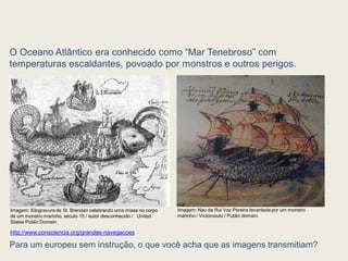 O Oceano Atlântico era conhecido como “Mar Tenebroso” com
temperaturas escaldantes, povoado por monstros e outros perigos.
Para um europeu sem instrução, o que você acha que as imagens transmitiam?
http://www.consciencia.org/grandes-navegacoes
Imagem: Xilogravura de St. Brendan celebrando uma missa no corpo
de um monstro marinho, século 15 / autor desconhecido / United
States Public Domain.
Imagem: Nau de Rui Vaz Pereira levantada por um monstro
marinho / Victorcouto / Public domain.
 