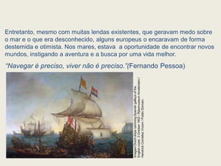 Entretanto, mesmo com muitas lendas existentes, que geravam medo sobre
o mar e o que era desconhecido, alguns europeus o encaravam de forma
destemida e otimista. Nos mares, estava a oportunidade de encontrar novos
mundos, instigando a aventura e a busca por uma vida melhor.
“Navegar é preciso, viver não é preciso.”(Fernando Pessoa)
Imagem:Dutch
ships
ramming
Spanish
galleys
of
the
English
coast,
3
October
1602
/
Rijksmuseum
Amsterdam
/
Hendrick
Cornelisz
Vroom
/
Public
Domain.
 